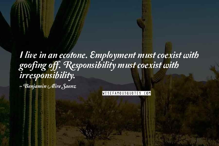 Benjamin Alire Saenz Quotes: I live in an ecotone. Employment must coexist with goofing off. Responsibility must coexist with irresponsibility.