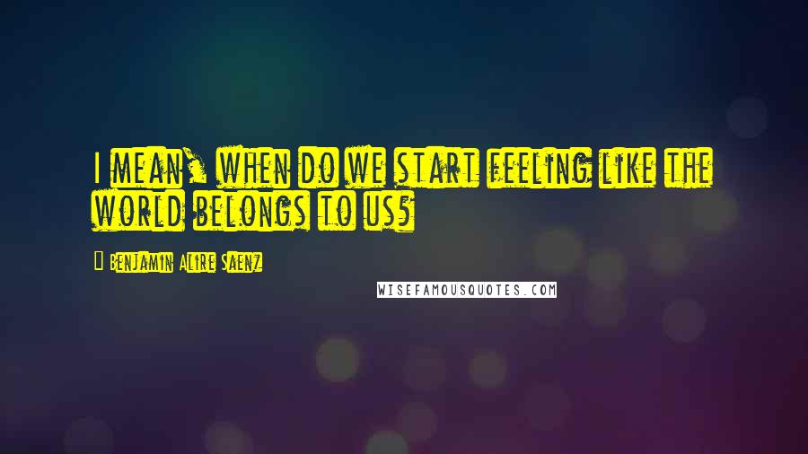 Benjamin Alire Saenz Quotes: I mean, when do we start feeling like the world belongs to us?