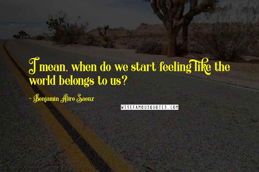 Benjamin Alire Saenz Quotes: I mean, when do we start feeling like the world belongs to us?