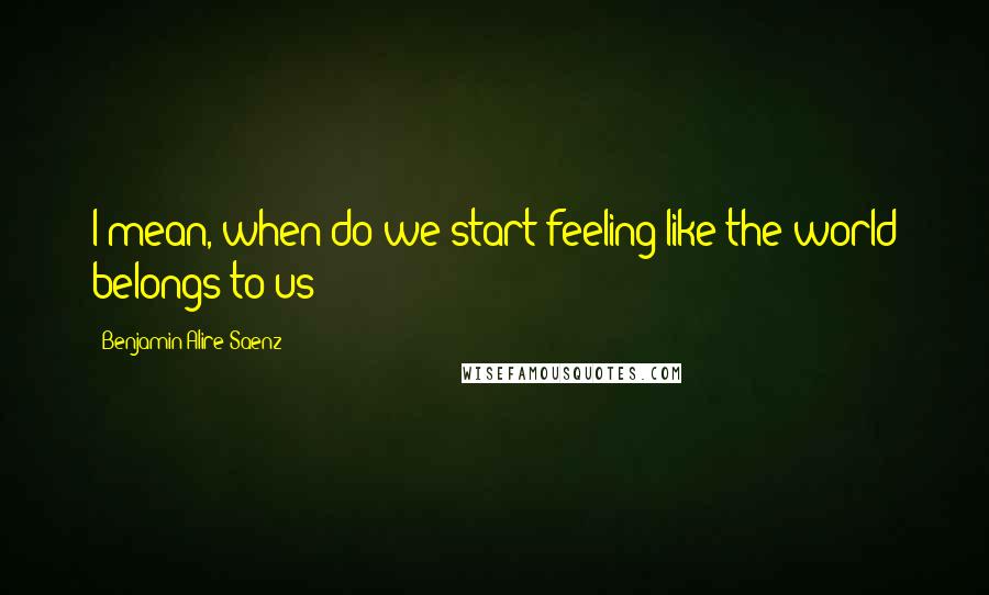 Benjamin Alire Saenz Quotes: I mean, when do we start feeling like the world belongs to us?