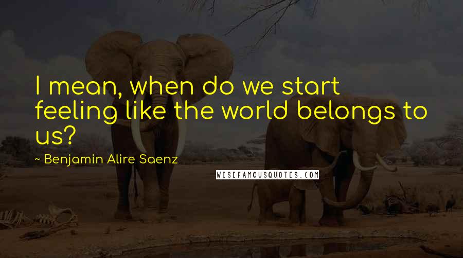 Benjamin Alire Saenz Quotes: I mean, when do we start feeling like the world belongs to us?