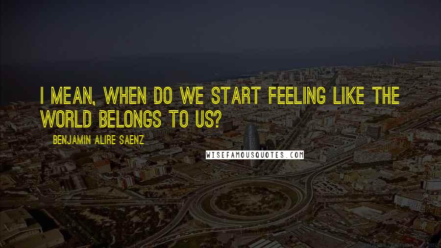 Benjamin Alire Saenz Quotes: I mean, when do we start feeling like the world belongs to us?