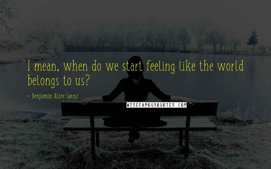 Benjamin Alire Saenz Quotes: I mean, when do we start feeling like the world belongs to us?
