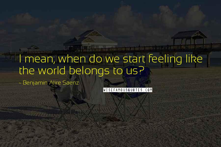 Benjamin Alire Saenz Quotes: I mean, when do we start feeling like the world belongs to us?