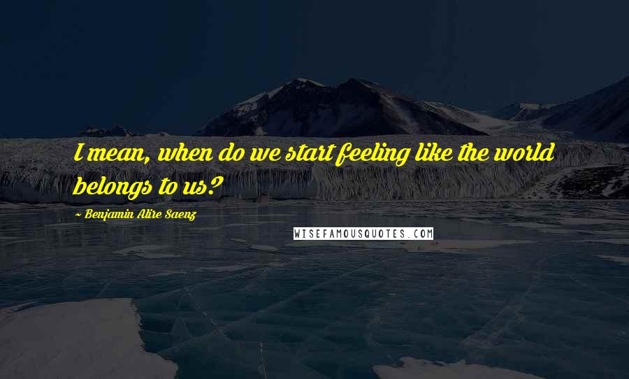 Benjamin Alire Saenz Quotes: I mean, when do we start feeling like the world belongs to us?