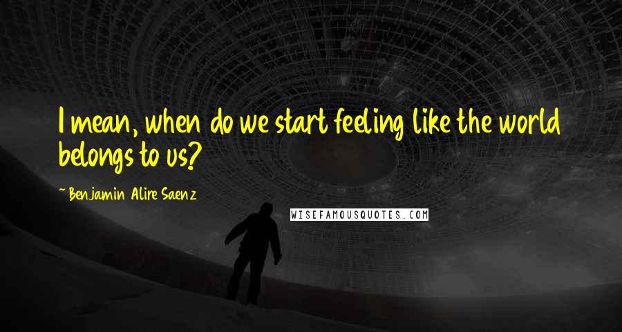 Benjamin Alire Saenz Quotes: I mean, when do we start feeling like the world belongs to us?