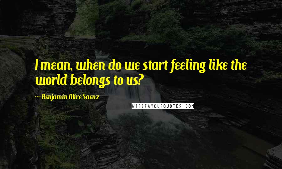 Benjamin Alire Saenz Quotes: I mean, when do we start feeling like the world belongs to us?