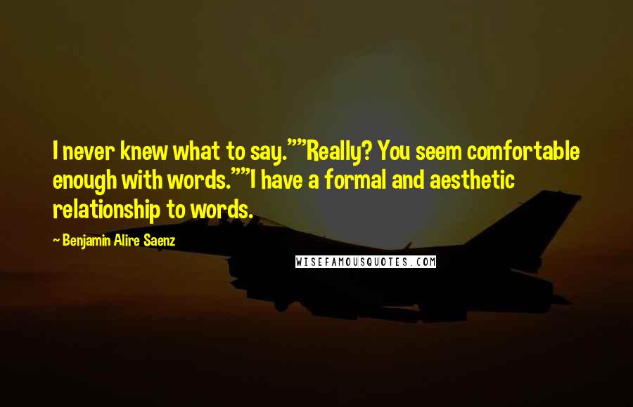 Benjamin Alire Saenz Quotes: I never knew what to say.""Really? You seem comfortable enough with words.""I have a formal and aesthetic relationship to words.