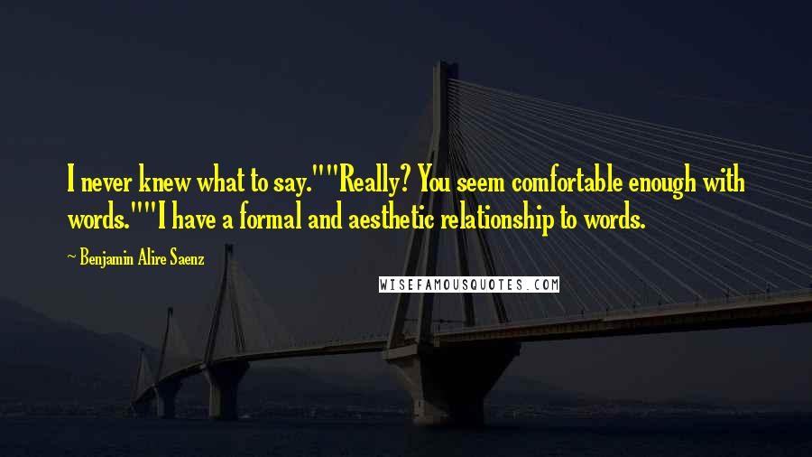 Benjamin Alire Saenz Quotes: I never knew what to say.""Really? You seem comfortable enough with words.""I have a formal and aesthetic relationship to words.