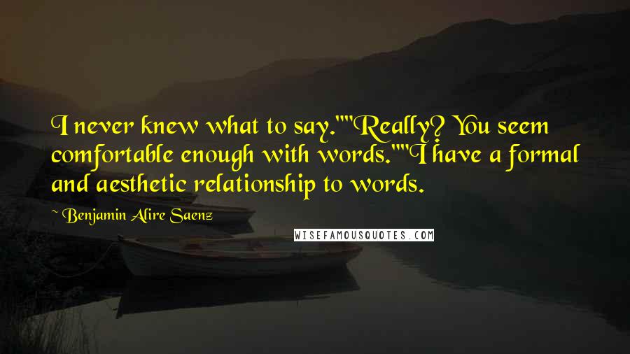 Benjamin Alire Saenz Quotes: I never knew what to say.""Really? You seem comfortable enough with words.""I have a formal and aesthetic relationship to words.