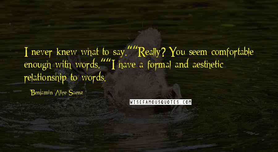 Benjamin Alire Saenz Quotes: I never knew what to say.""Really? You seem comfortable enough with words.""I have a formal and aesthetic relationship to words.