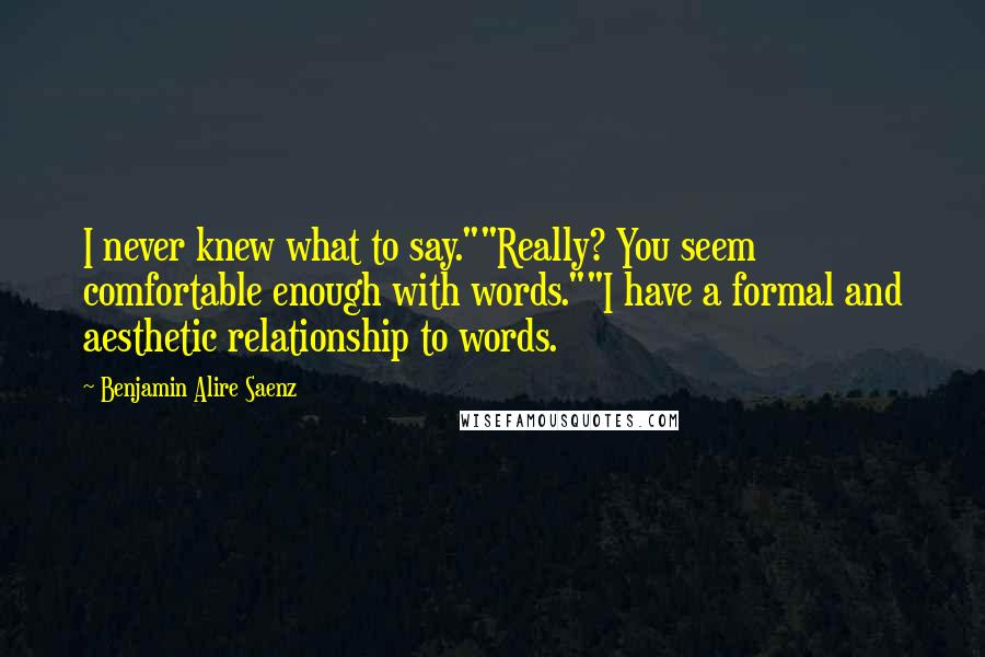 Benjamin Alire Saenz Quotes: I never knew what to say.""Really? You seem comfortable enough with words.""I have a formal and aesthetic relationship to words.