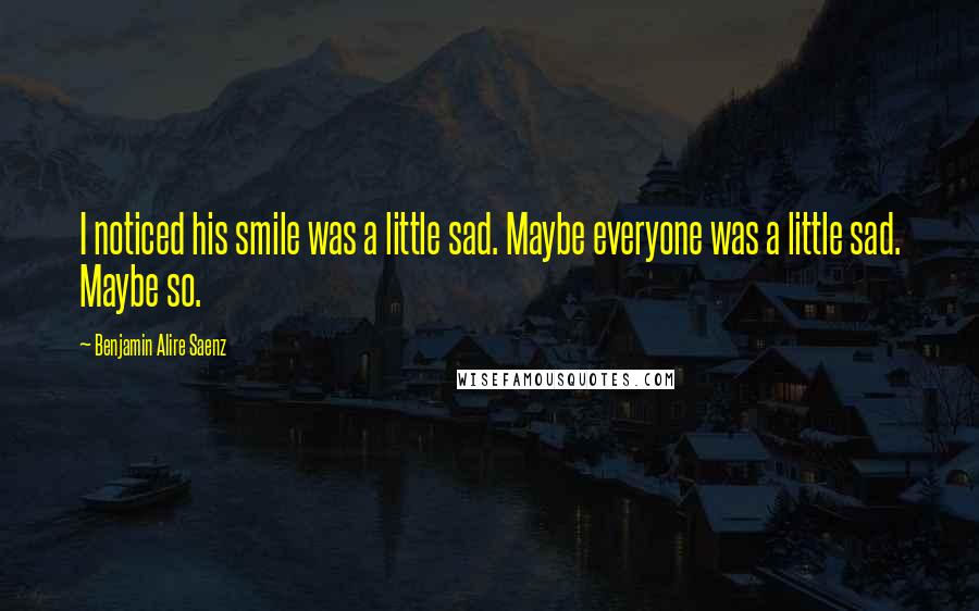 Benjamin Alire Saenz Quotes: I noticed his smile was a little sad. Maybe everyone was a little sad. Maybe so.