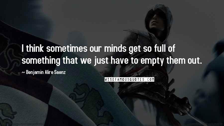 Benjamin Alire Saenz Quotes: I think sometimes our minds get so full of something that we just have to empty them out.