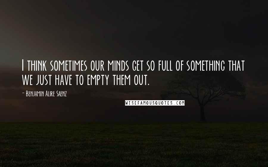 Benjamin Alire Saenz Quotes: I think sometimes our minds get so full of something that we just have to empty them out.