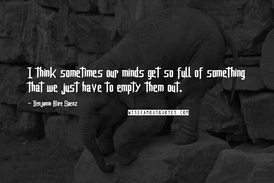 Benjamin Alire Saenz Quotes: I think sometimes our minds get so full of something that we just have to empty them out.