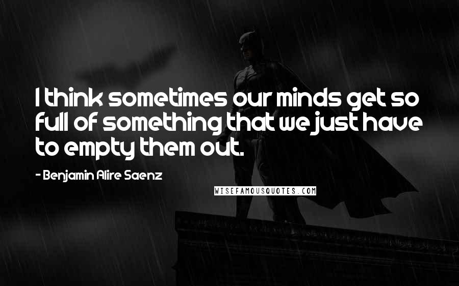 Benjamin Alire Saenz Quotes: I think sometimes our minds get so full of something that we just have to empty them out.