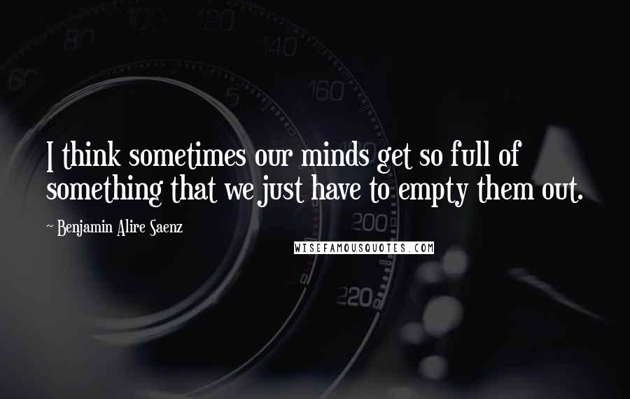 Benjamin Alire Saenz Quotes: I think sometimes our minds get so full of something that we just have to empty them out.