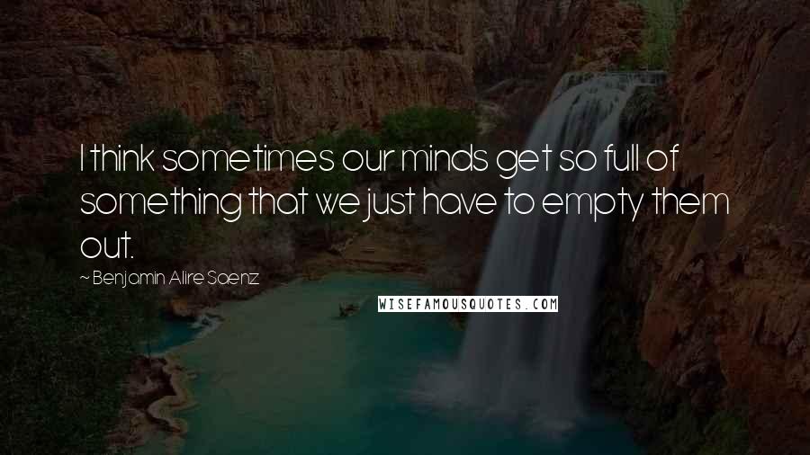 Benjamin Alire Saenz Quotes: I think sometimes our minds get so full of something that we just have to empty them out.