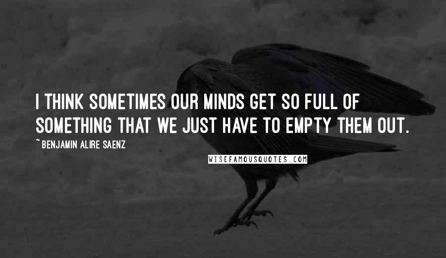 Benjamin Alire Saenz Quotes: I think sometimes our minds get so full of something that we just have to empty them out.