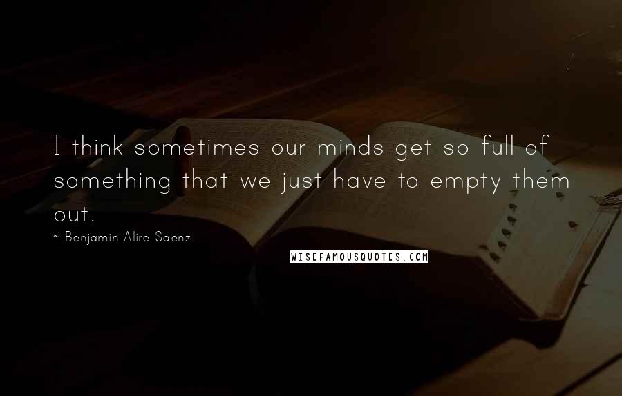 Benjamin Alire Saenz Quotes: I think sometimes our minds get so full of something that we just have to empty them out.