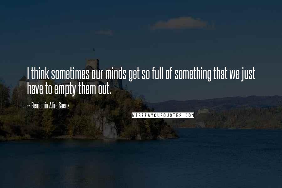 Benjamin Alire Saenz Quotes: I think sometimes our minds get so full of something that we just have to empty them out.