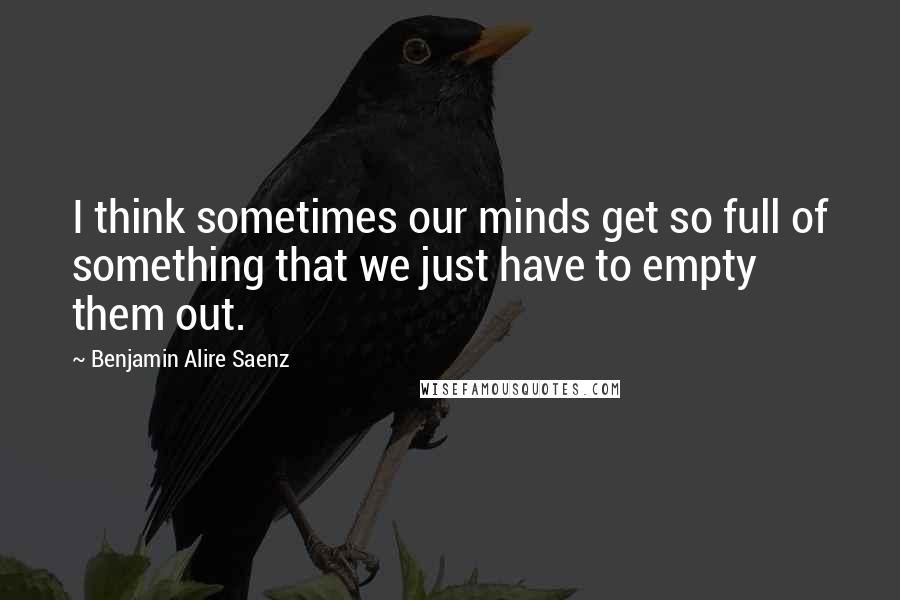 Benjamin Alire Saenz Quotes: I think sometimes our minds get so full of something that we just have to empty them out.