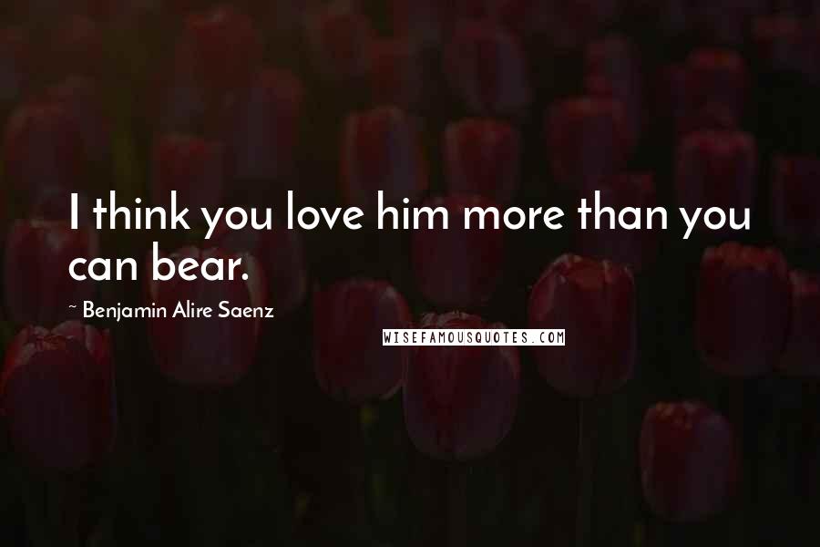 Benjamin Alire Saenz Quotes: I think you love him more than you can bear.