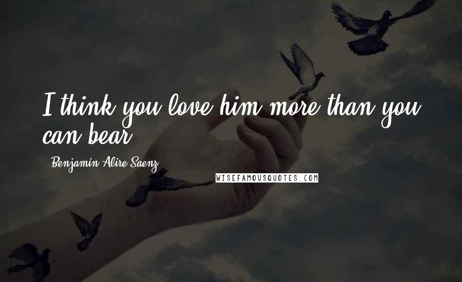 Benjamin Alire Saenz Quotes: I think you love him more than you can bear.