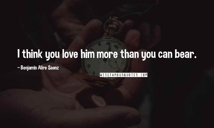 Benjamin Alire Saenz Quotes: I think you love him more than you can bear.