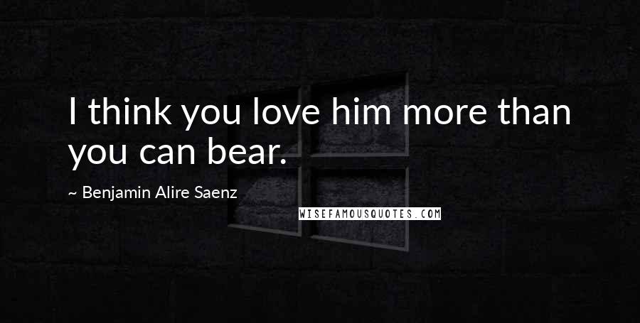 Benjamin Alire Saenz Quotes: I think you love him more than you can bear.