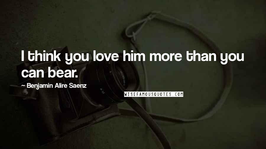 Benjamin Alire Saenz Quotes: I think you love him more than you can bear.