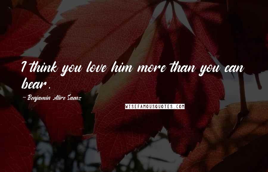 Benjamin Alire Saenz Quotes: I think you love him more than you can bear.