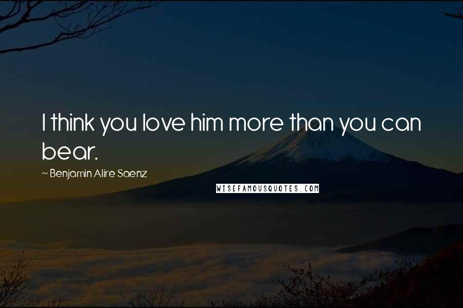 Benjamin Alire Saenz Quotes: I think you love him more than you can bear.