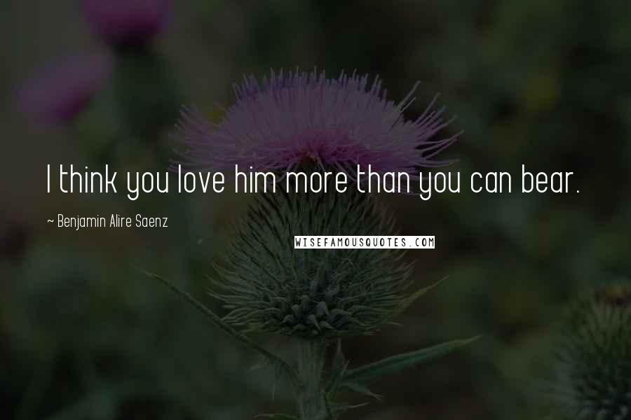 Benjamin Alire Saenz Quotes: I think you love him more than you can bear.