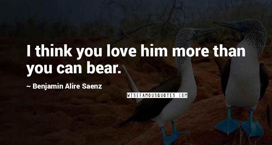 Benjamin Alire Saenz Quotes: I think you love him more than you can bear.