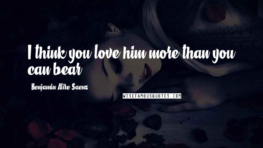 Benjamin Alire Saenz Quotes: I think you love him more than you can bear.