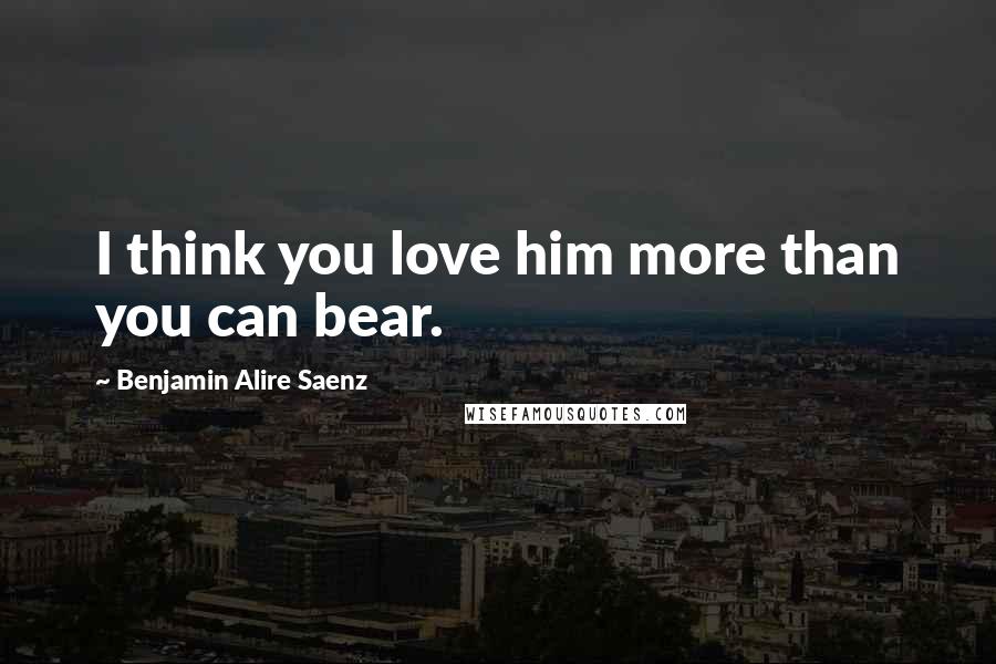 Benjamin Alire Saenz Quotes: I think you love him more than you can bear.