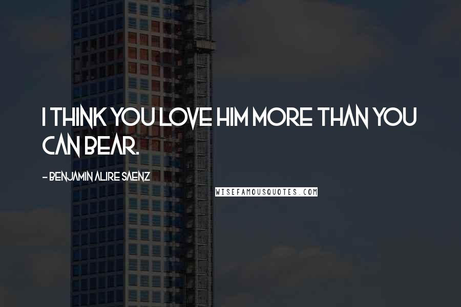 Benjamin Alire Saenz Quotes: I think you love him more than you can bear.