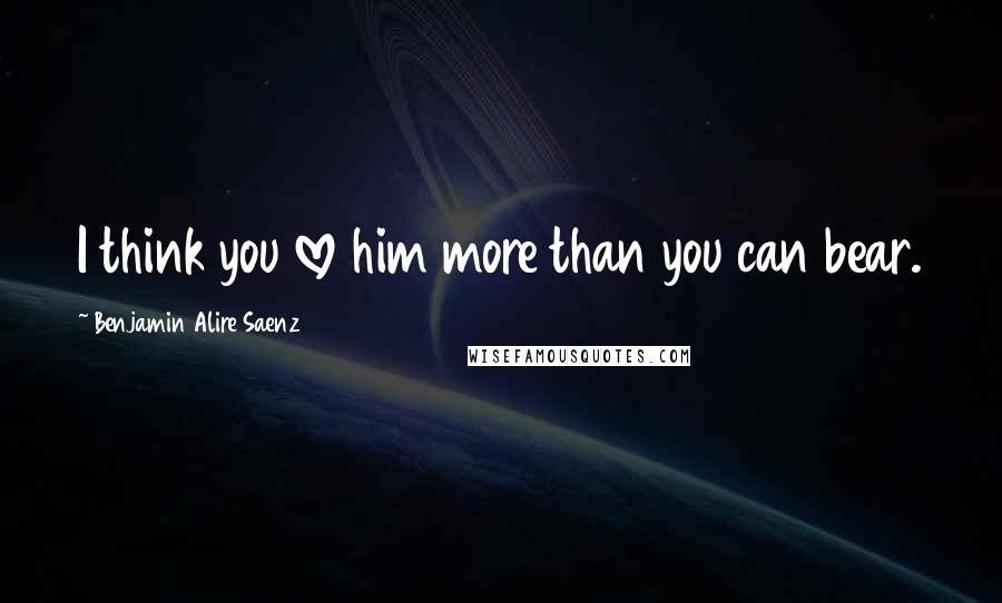 Benjamin Alire Saenz Quotes: I think you love him more than you can bear.