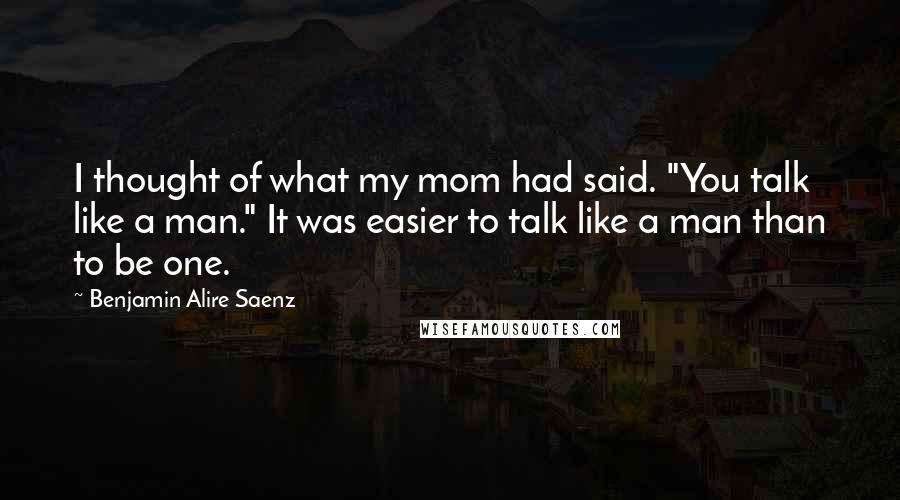 Benjamin Alire Saenz Quotes: I thought of what my mom had said. "You talk like a man." It was easier to talk like a man than to be one.
