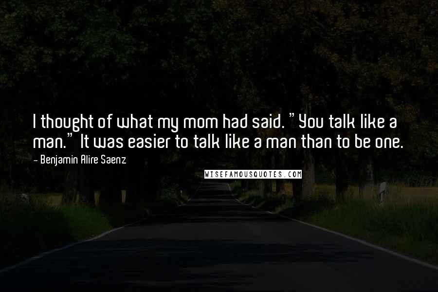 Benjamin Alire Saenz Quotes: I thought of what my mom had said. "You talk like a man." It was easier to talk like a man than to be one.