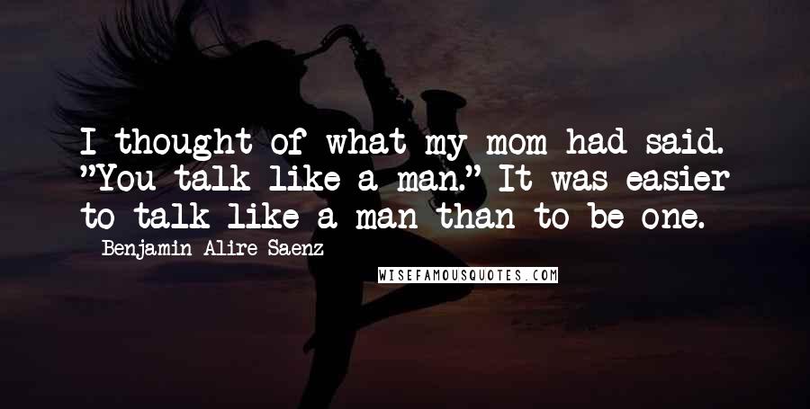 Benjamin Alire Saenz Quotes: I thought of what my mom had said. "You talk like a man." It was easier to talk like a man than to be one.