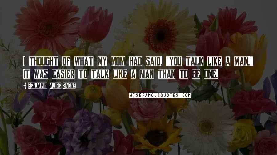 Benjamin Alire Saenz Quotes: I thought of what my mom had said. "You talk like a man." It was easier to talk like a man than to be one.