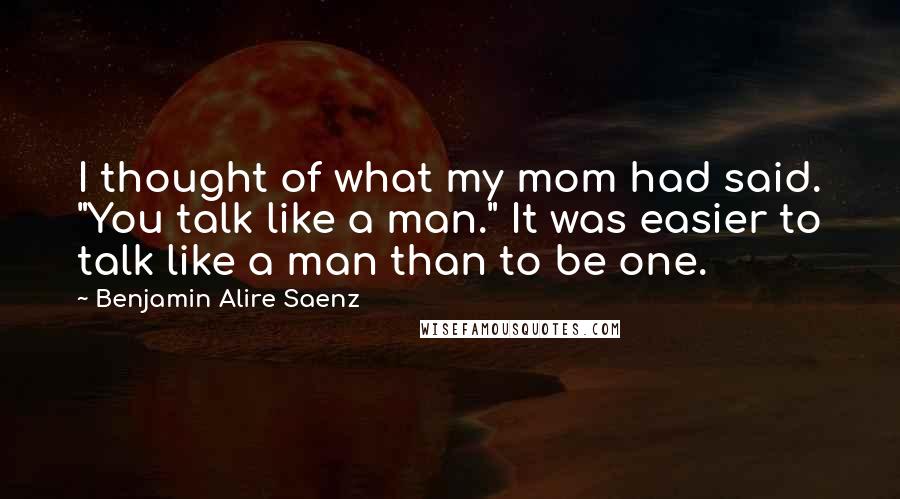 Benjamin Alire Saenz Quotes: I thought of what my mom had said. "You talk like a man." It was easier to talk like a man than to be one.