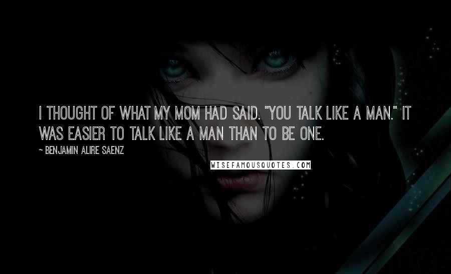 Benjamin Alire Saenz Quotes: I thought of what my mom had said. "You talk like a man." It was easier to talk like a man than to be one.