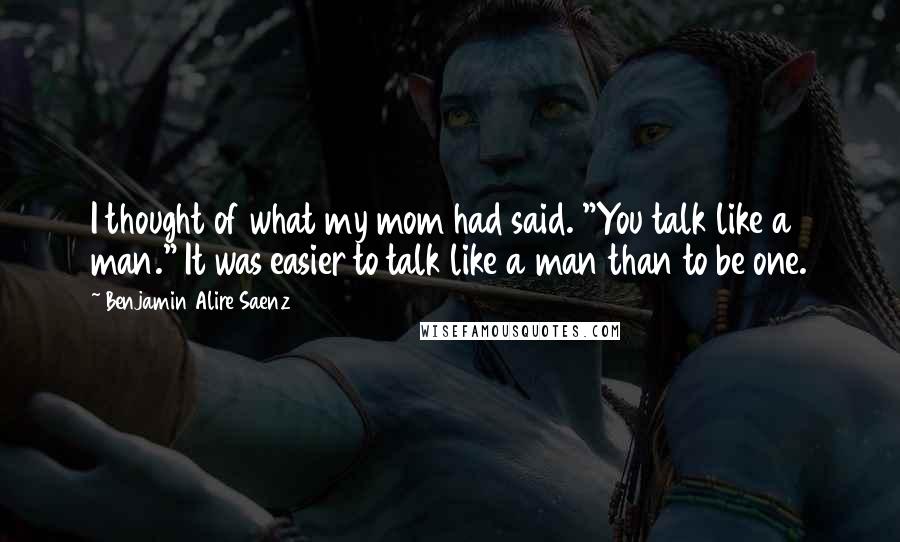 Benjamin Alire Saenz Quotes: I thought of what my mom had said. "You talk like a man." It was easier to talk like a man than to be one.