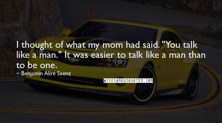 Benjamin Alire Saenz Quotes: I thought of what my mom had said. "You talk like a man." It was easier to talk like a man than to be one.
