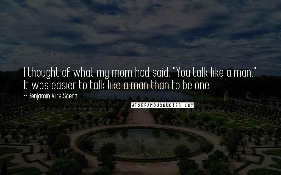 Benjamin Alire Saenz Quotes: I thought of what my mom had said. "You talk like a man." It was easier to talk like a man than to be one.