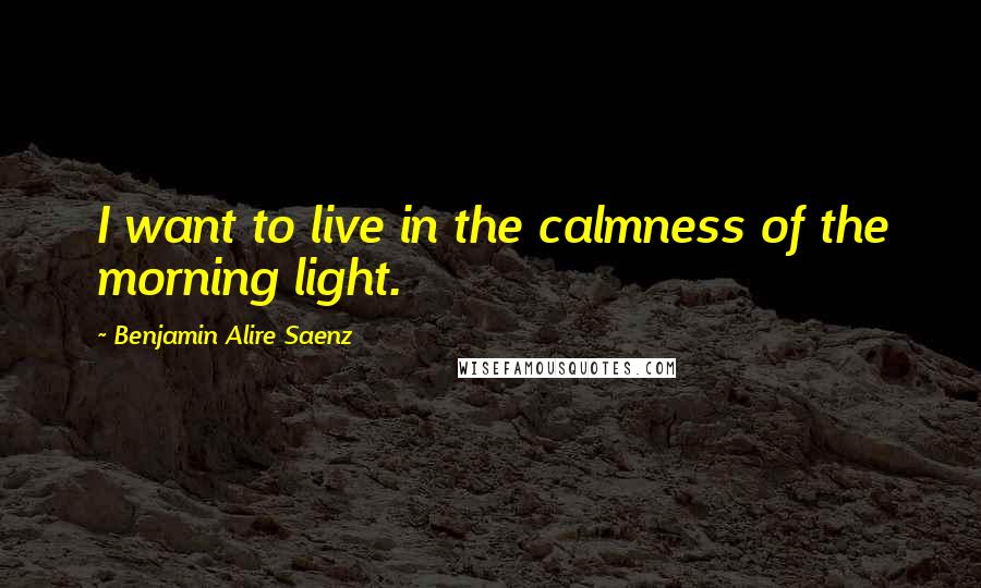 Benjamin Alire Saenz Quotes: I want to live in the calmness of the morning light.